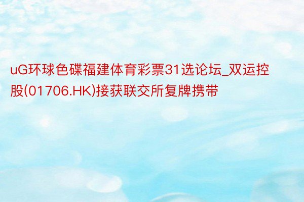 uG环球色碟福建体育彩票31选论坛_双运控股(01706.HK)接获联交所复牌携带