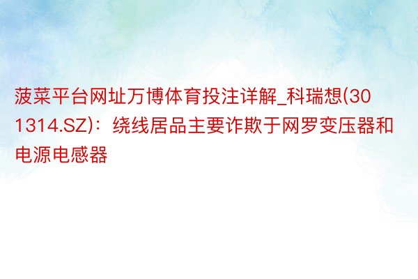 菠菜平台网址万博体育投注详解_科瑞想(301314.SZ)：绕线居品主要诈欺于网罗变压器和电源电感器