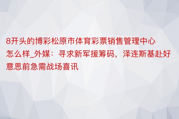 8开头的博彩松原市体育彩票销售管理中心怎么样_外媒：寻求新军援筹码，泽连斯基赴好意思前急需战场喜讯