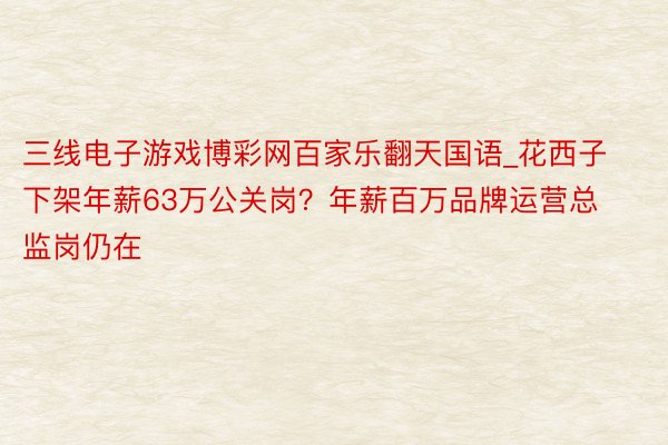 三线电子游戏博彩网百家乐翻天国语_花西子下架年薪63万公关岗？年薪百万品牌运营总监岗仍在