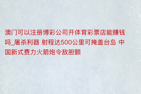 澳门可以注册博彩公司开体育彩票店能赚钱吗_屠杀利器 射程达500公里可掩盖台岛 中国新式费力火箭炮令敌胆颤