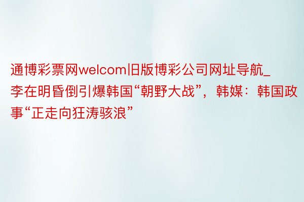 通博彩票网welcom旧版博彩公司网址导航_李在明昏倒引爆韩国“朝野大战”，韩媒：韩国政事“正走向狂涛骇浪”