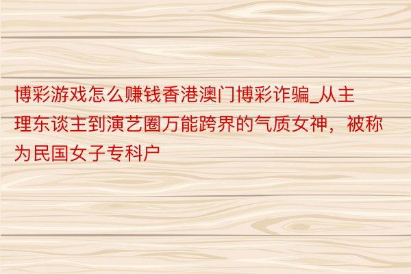 博彩游戏怎么赚钱香港澳门博彩诈骗_从主理东谈主到演艺圈万能跨界的气质女神，被称为民国女子专科户