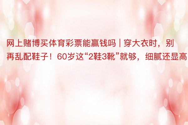 网上赌博买体育彩票能赢钱吗 | 穿大衣时，别再乱配鞋子！60岁这“2鞋3靴”就够，细腻还显高