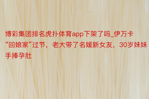 博彩集团排名虎扑体育app下架了吗_伊万卡“回娘家”过节，老大带了名媛新女友，30岁妹妹手捧孕肚