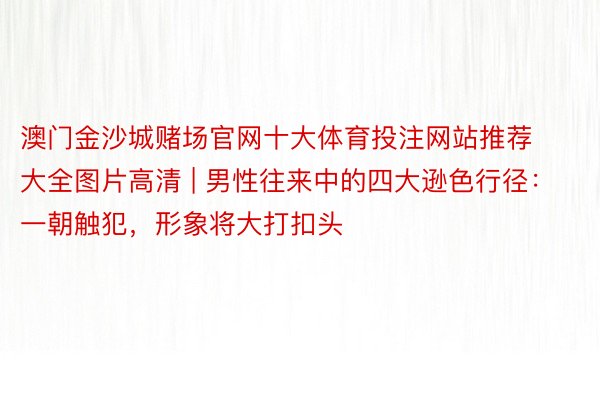 澳门金沙城赌场官网十大体育投注网站推荐大全图片高清 | 男性往来中的四大逊色行径：一朝触犯，形象将大打扣头