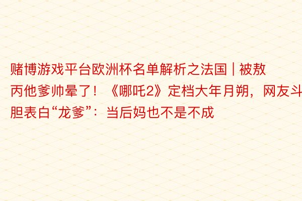 赌博游戏平台欧洲杯名单解析之法国 | 被敖丙他爹帅晕了！《哪吒2》定档大年月朔，网友斗胆表白“龙爹”：当后妈也不是不成