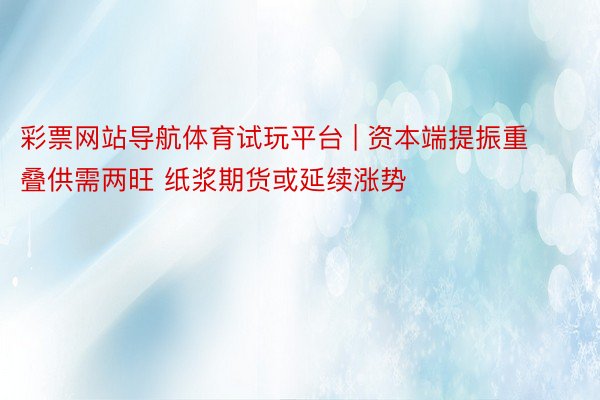 彩票网站导航体育试玩平台 | 资本端提振重叠供需两旺 纸浆期货或延续涨势