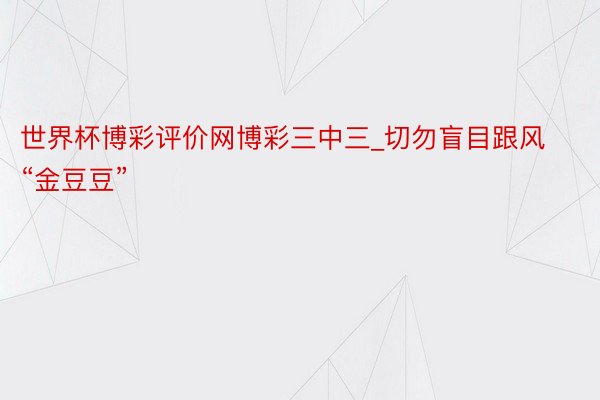 世界杯博彩评价网博彩三中三_切勿盲目跟风“金豆豆”