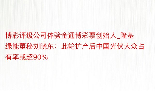 博彩评级公司体验金通博彩票创始人_隆基绿能董秘刘晓东：此轮扩产后中国光伏大众占有率或超90%