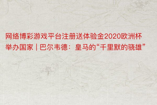 网络博彩游戏平台注册送体验金2020欧洲杯举办国家 | 巴尔韦德:皇马的“千里默的骁雄”
