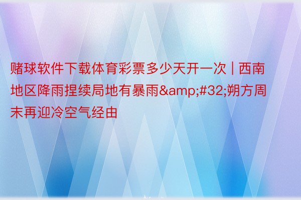 赌球软件下载体育彩票多少天开一次 | 西南地区降雨捏续局地有暴雨 朔方周末再迎冷空气经由
