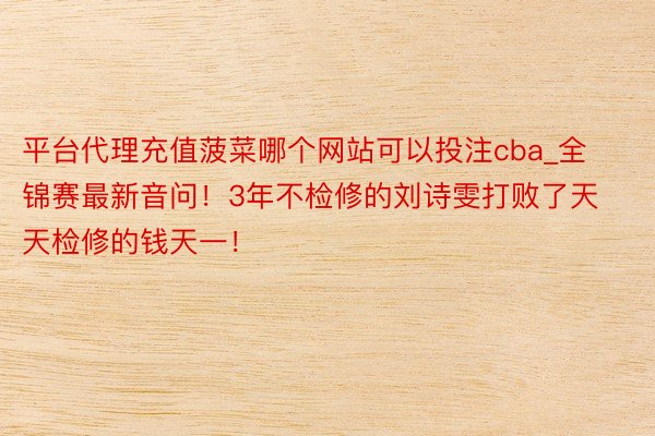 平台代理充值菠菜哪个网站可以投注cba_全锦赛最新音问!3年不检修的刘诗雯打败了天天检修的钱天一!